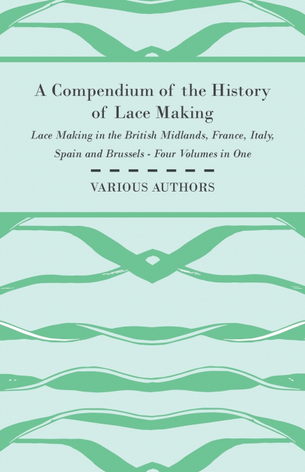A Compendium of the History of Lace Making - Lace Making in the British Midlands, France, Italy, Spain and Brussels - Four Volumes in One