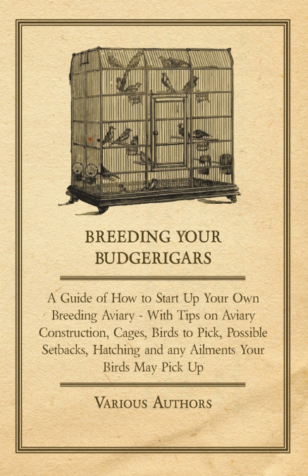 Breeding Your Budgerigars - A Guide of How to Start Up Your Own Breeding Aviary;With Tips on Aviary Construction, Cages, Birds to Pick, Possible Setbacks, Hatching and any Ailments Your Birds May Pick