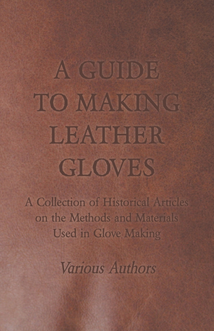 A Guide to Making Leather Gloves - A Collection of Historical Articles on the Methods and Materials Used in Glove Making