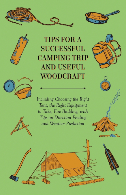 Tips for a Successful Camping Trip and Useful Woodcraft - Including Choosing the Right Tent, the Right Equipment to Take, Fire Building, with Tips on Direction Finding and Weather Prediction