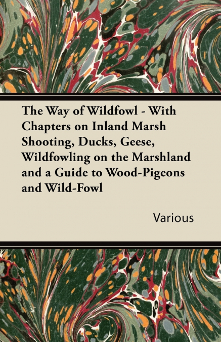 The Way of Wildfowl - With Chapters on Inland Marsh Shooting, Ducks, Geese, Wildfowling on the Marshland and a Guide to Wood-Pigeons and Wild-Fowl