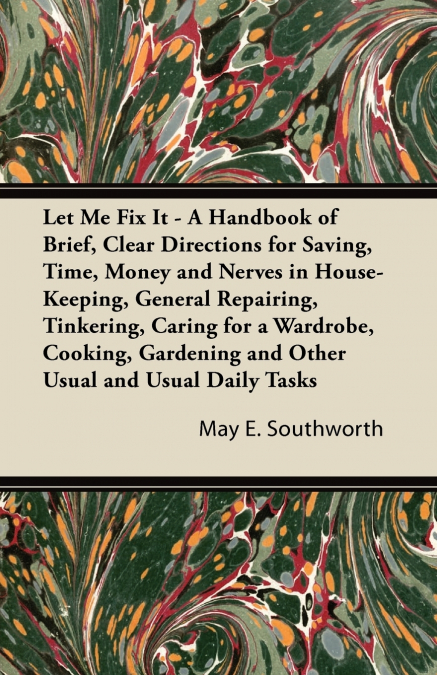 Let Me Fix It - A Handbook of Brief, Clear Directions for Saving, Time, Money and Nerves in House-Keeping, General Repairing, Tinkering, Caring for a Wardrobe, Cooking, Gardening and Other Usual and U