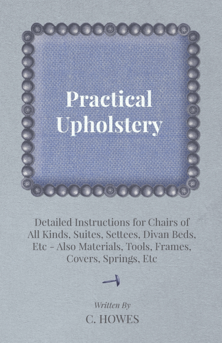 Practical Upholstery - Detailed Instructions for Chairs of All Kinds, Suites, Settees, Divan Beds, Etc - Also Materials, Tools, Frames, Covers, Spring