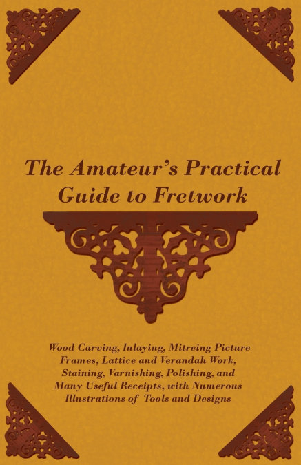 The Amateur’s Practical Guide to Fretwork, Wood Carving, Inlaying, Mitreing Picture Frames, Lattice and Verandah Work, Staining, Varnishing, Polishing, and Many Useful Receipts, with Numerous Illustra