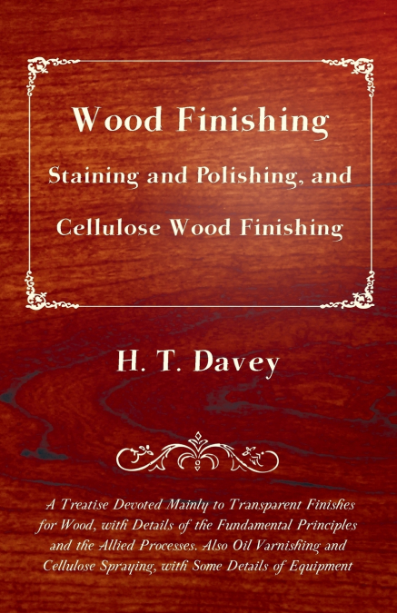 Wood Finishing - Staining and Polishing, and Cellulose Wood Finishing - A Treatise Devoted Mainly to Transparent Finishes for Wood, with Details of the Fundamental Principles and the Allied Processes.