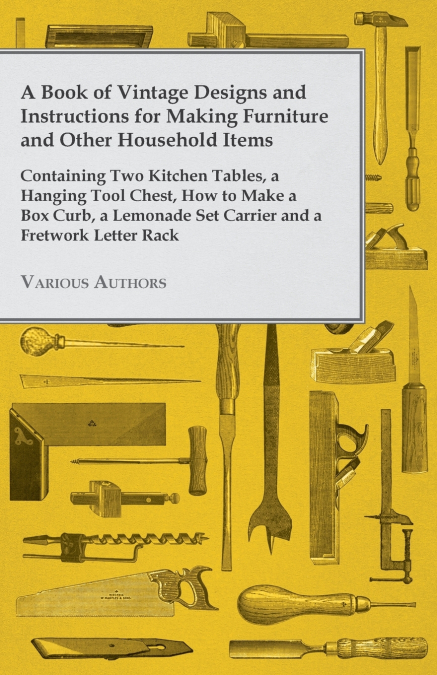 A Book of Vintage Designs and Instructions for Making Furniture and Other Household Items - Containing Two Kitchen Tables, a Hanging Tool Chest, How to Make a Box Curb, a Lemonade Set Carrier and a Fr