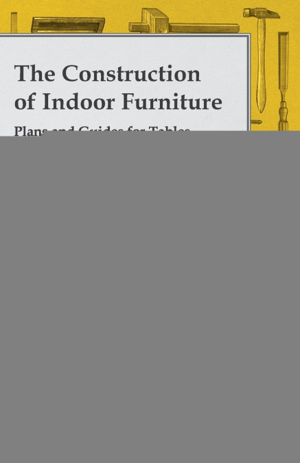 The Construction of Indoor Furniture - Plans and Guides for Tables, Chairs, Bookshelves and Cabinets
