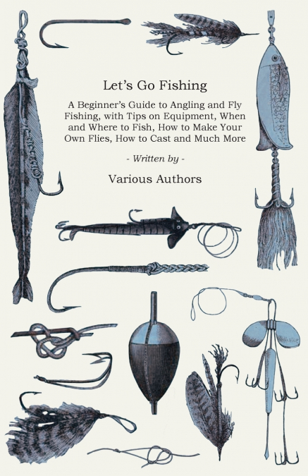 Let’s Go Fishing - A Beginner’s Guide to Angling and Fly Fishing, with Tips on Equipment, When and Where to Fish, How to Make Your Own Flies, How to Cast and Much More