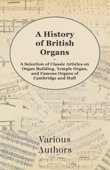 A History of British Organs - A Selection of Classic Articles on Organ Building, Temple Organ, and Famous Organs of Cambridge and Hull