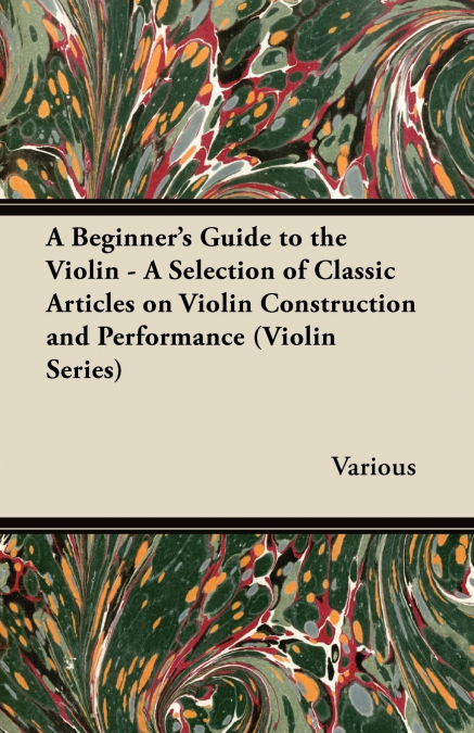 A Beginner’s Guide to the Violin - A Selection of Classic Articles on Violin Construction and Performance (Violin Series)