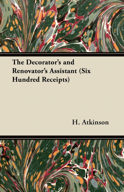 The Decorator’s and Renovator’s Assistant (Six Hundred Receipts) - Rules and Instructions For Mixing, Preparing, and Using Dyes, Stains, Oil and Water Colours, Varnishes, Polishes; For Painting, Gildi