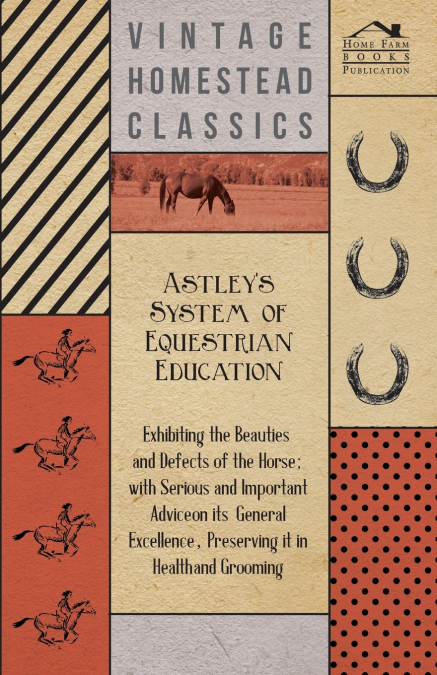 Astley’s System of Equestrian Education - Exhibiting the Beauties and Defects of the Horse - With Serious and Important Advice on its General Excellence, Preserving it in Health and Grooming