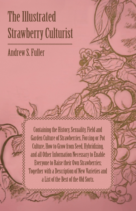 The Illustrated Strawberry Culturist - Containing the History, Sexuality, Field and Garden Culture of Strawberries, Forcing or Pot Culture, How to Grow from Seed, Hybridizing, and all Other Informatio