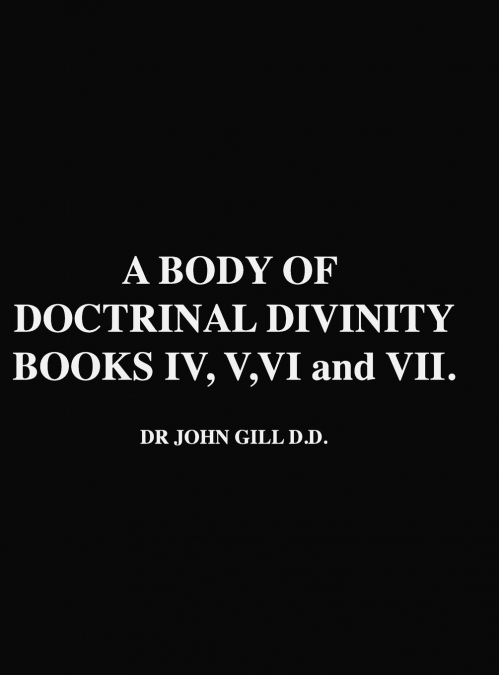 A Body Of Doctrinal Divinity, Books IV, V, VI and VII, by Dr. John Gill D.D.