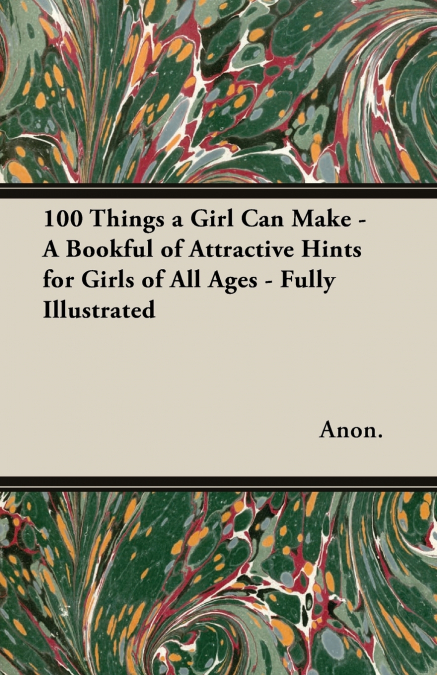 100 Things a Girl Can Make - A Bookful of Attractive Hints for Girls of All Ages - Fully Illustrated