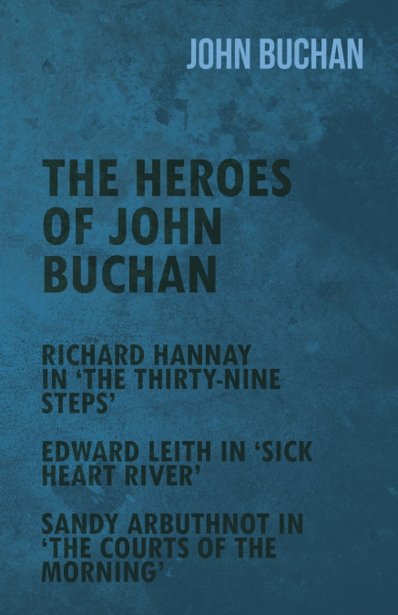 The Heroes of John Buchan - Richard Hannay in ’The Thirty-Nine Steps’ - Edward Leith in ’Sick Heart River’ - Sandy Arbuthnot in ’The Courts of the Morning’