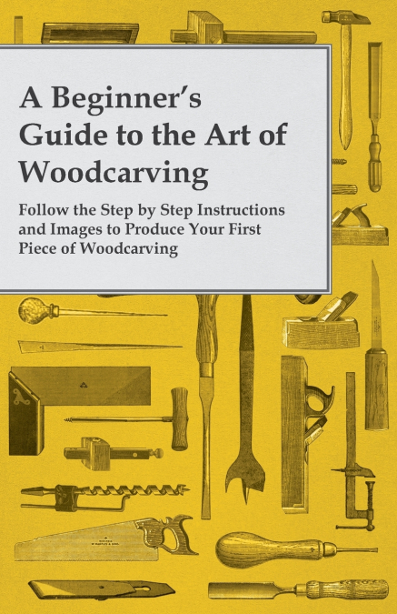 A Beginner’s Guide to the Art of Woodcarving - Follow the Step by Step Instructions and Images to Produce Your First Piece of Woodcarving