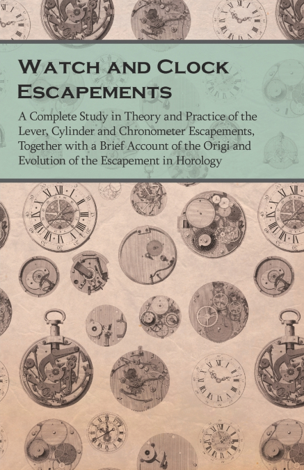 Watch and Clock Escapements;A Complete Study in Theory and Practice of the Lever, Cylinder and Chronometer Escapements, Together with a Brief Account of the Origi and Evolution of the Escapement in Ho