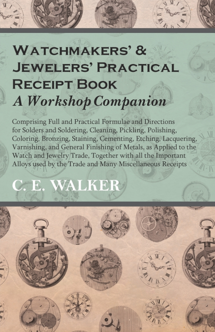 Watchmakers’ and Jewelers’ Practical Receipt Book A Workshop Companion;Comprising Full and Practical Formulae and Directions for Solders and Soldering, Cleaning, Pickling, Polishing, Coloring, Bronzin