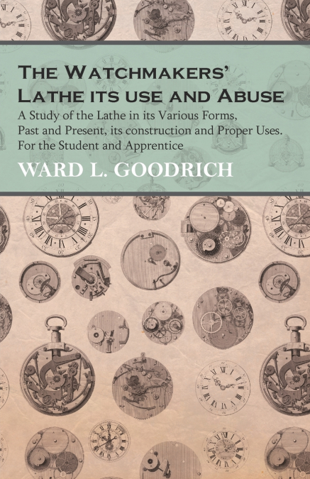 The Watchmakers’ Lathe - Its use and Abuse - A Study of the Lathe in its Various Forms, Past and Present, its construction and Proper Uses. For the Student and Apprentice