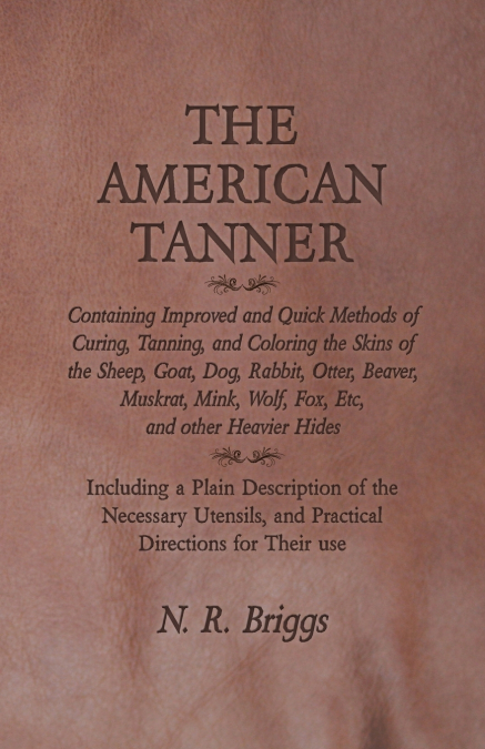 The American Tanner - Containing Improved and Quick Methods of Curing, Tanning, and Coloring the Skins of the Sheep, Goat, Dog, Rabbit, Otter, Beaver, Muskrat, Mink, Wolf, Fox, Etc, and other Heavier 