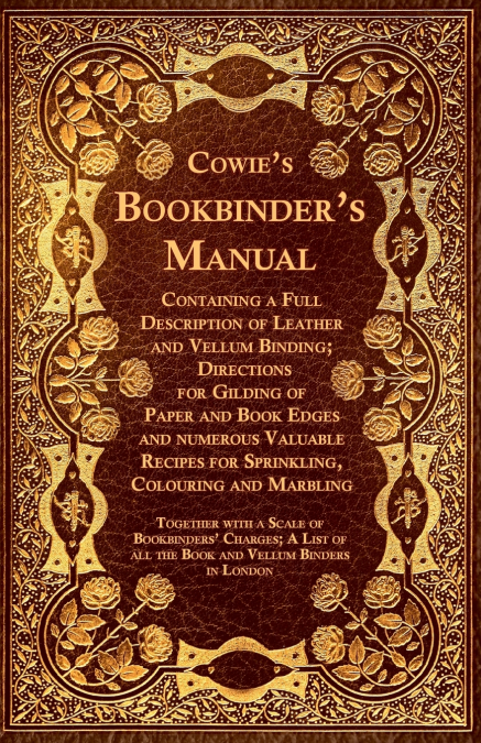 Cowie’s Bookbinder’s Manual - Containing a Full Description of Leather and Vellum Binding; Directions for Gilding of Paper and Book Edges and numerous Valuable Recipes for Sprinkling, Colouring and Ma