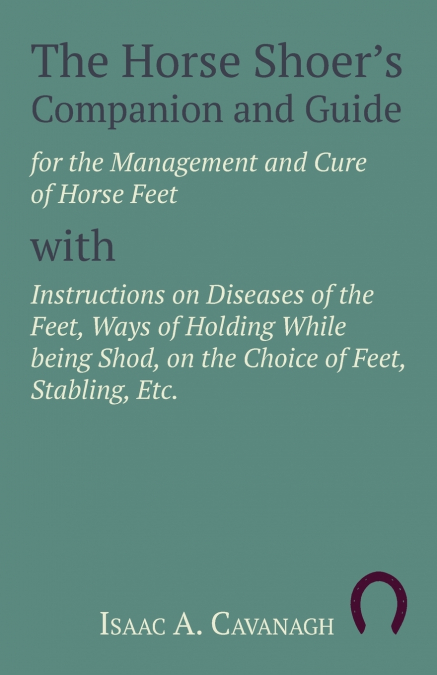 The Horse Shoer’s Companion and Guide for the Management and Cure of Horse Feet with Instructions on Diseases of the Feet, Ways of Holding While being Shod, on the Choice of Feet, Stabling, Etc.