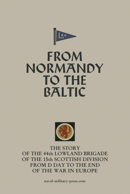 FROM NORMANDY TO THE BALTIC The Story Of The 44th Lowland Infantry Brigade Of The 15th Scottish Division From D Day to The End Of The War In Europe