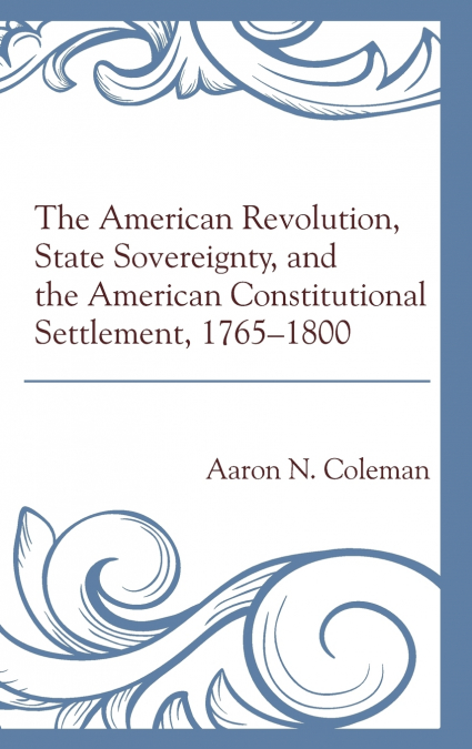 The American Revolution, State Sovereignty, and the American Constitutional Settlement, 1765-1800