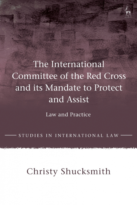 The International Committee of the Red Cross and its Mandate to Protect and Assist