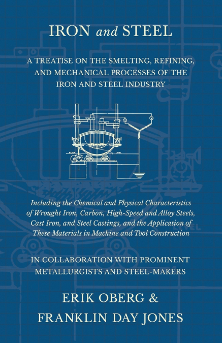 Iron and Steel - A Treatise on the Smelting, Refining, and Mechanical Processes of the Iron and Steel Industry, Including the Chemical and Physical Characteristics of Wrought Iron, Carbon, High-Speed 