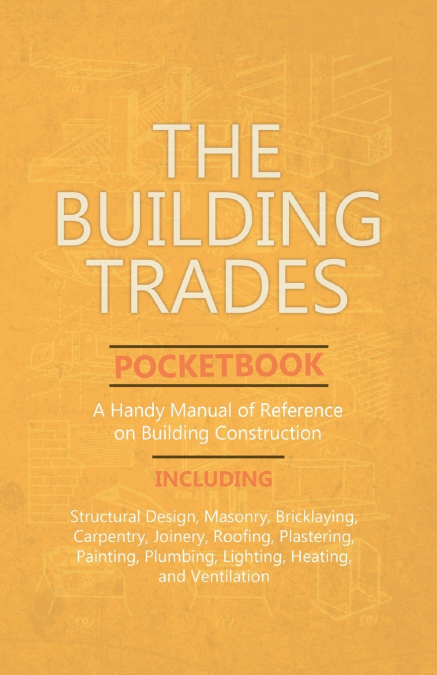 The Building Trades Pocketbook - A Handy Manual of Reference on Building Construction  - Including Structural Design, Masonry, Bricklaying, Carpentry, Joinery, Roofing, Plastering, Painting, Plumbing,