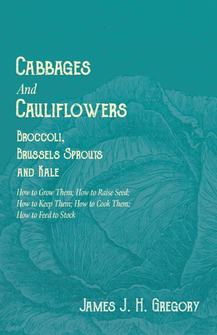 Cabbages and Cauliflowers - Broccoli, Brussels Sprouts and Kale - How to Grow Them; How to Raise Seed; How to Keep Them; How to Cook Them; How to Feed to Stock - ;A Practical Treatise, Giving Full Det