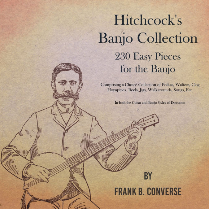 Hitchcock’s Banjo Collection - 230 Easy Pieces for the Banjo - Comprising a Choice Collection of Polkas, Waltzes, Clog Hornpipes, Reels, Jigs, Walkarounds, Songs, Etc - In both the Guitar and Banjo St
