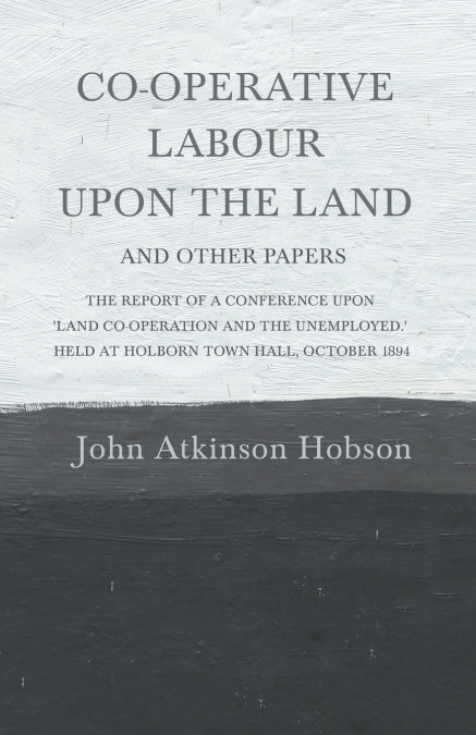 Co-Operative Labour Upon the Land - And Other Papers - The Report of a Conference Upon ’Land Co-Operation and the Unemployed.’ Held at Holborn Town Hall, October 1894