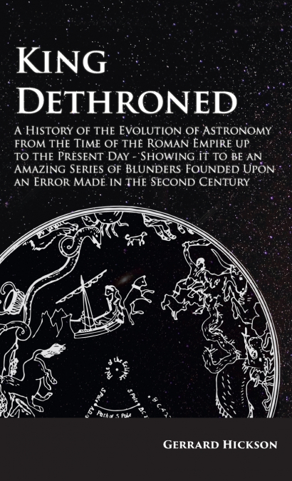 Kings Dethroned - A History of the Evolution of Astronomy from the Time of the Roman Empire up to the Present Day;Showing it to be an Amazing Series of Blunders Founded Upon an Error Made in the Secon