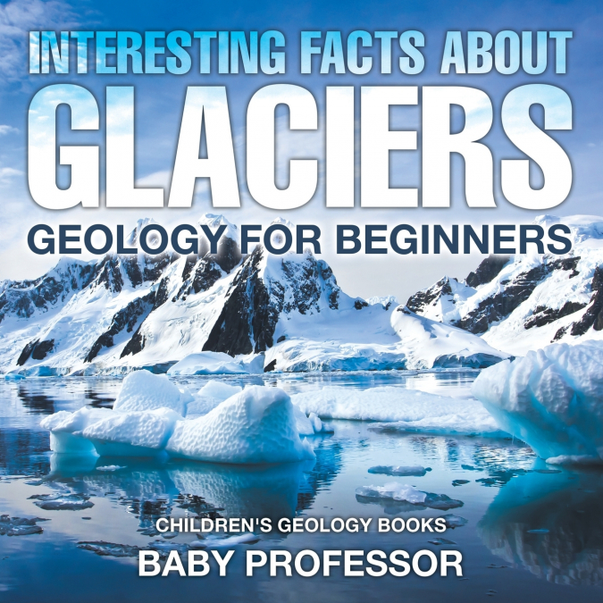 Interesting Facts About Glaciers - Geology for Beginners | Children’s Geology Books