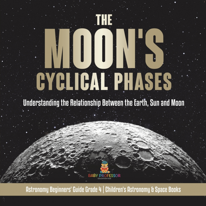 The Moon’s Cyclical Phases Understanding the Relationship Between the Earth, Sun and Moon | Astronomy Beginners’ Guide Grade 4 | Children’s Astronomy & Space Books