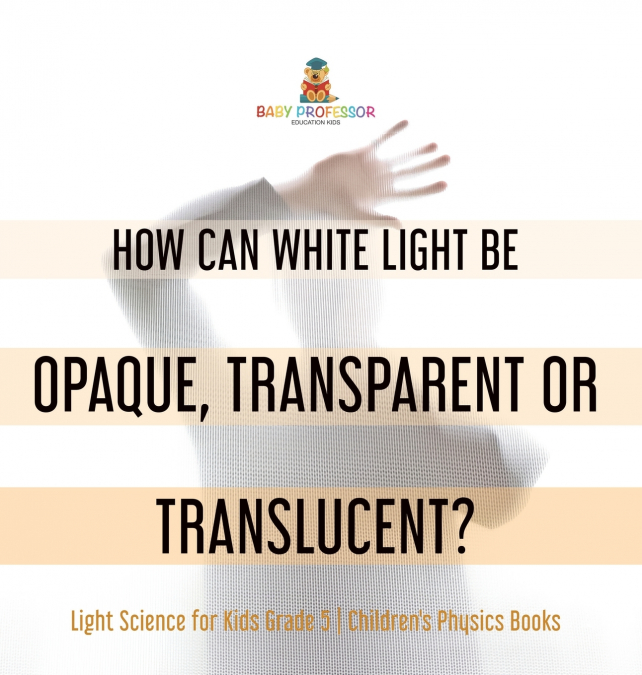 How Can White Light Be Opaque, Transparent or Translucent? | Light Science for Kids Grade 5 | Children’s Physics Books