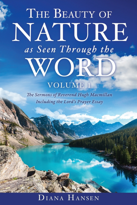The Beauty of Nature as Seen Through the Word The Sermons of Reverend Hugh Macmillan, 1833-1903 Volume I - Including the Lord’s Prayer Essay Compilation and Introduction by Diana Hansen