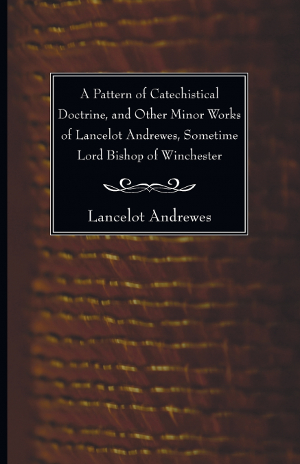 A Pattern of Catechistical Doctrine, and Other Minor Works of Lancelot Andrewes, Sometime Lord Bishop of Winchester