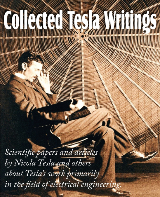 Collected Tesla Writings; Scientific Papers and Articles by Tesla and Others about Tesla’s Work Primarily in the Field of Electrical Engineering