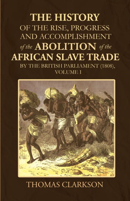 The History of the Rise, Progress and Accomplishment of the Abolition of the African Slave Trade by the British Parliament (1808), Volume I