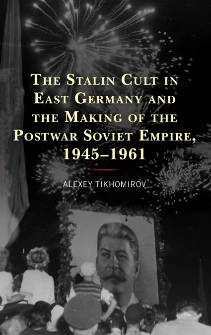 Stalin Cult in East Germany and the Making of the Postwar Soviet Empire, 1945-1961
