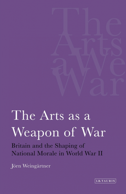 The Arts as a Weapon of War Britain and the Shaping of National Morale in World War II