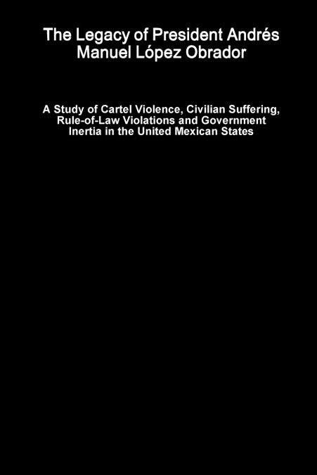 The Legacy of President Andrés Manuel López Obrador - A Study of Cartel Violence, Civilian Suffering, Rule-of-Law Violations and Government Inertia in the United Mexican States