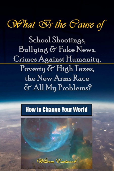 What Is the Cause of School Shootings, Bullying & Fake News, Crimes Against Humanity, Poverty & High Taxes, the New Arms Race & All My Problems?  - How to Change Your World