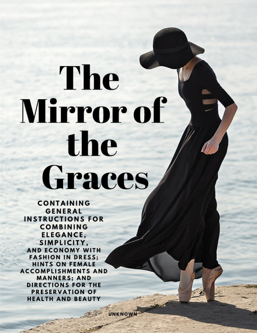 The Mirror of the Graces - Containing General Instructions for Combining Elegance, Simplicity, and Economy with Fashion in Dress; Hints on Female Accomplishments and Manners; and Directions for the Pr