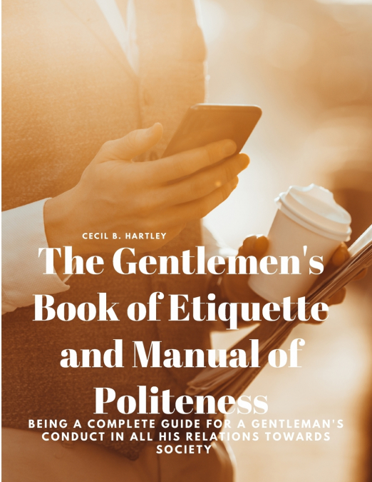 The Gentlemen’s Book of Etiquette and Manual of Politeness - Being a Complete Guide for a Gentleman’s Conduct in all his Relations Towards Society
