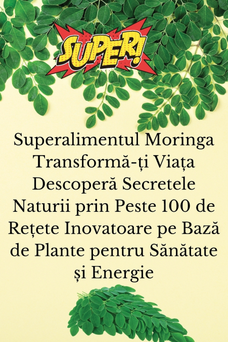Superalimentul Moringa Transformă-ți Viața Descoperă Secretele Naturii prin Peste 100 de Rețete Inovatoare pe Bază de Plante pentru Sănătate și Energie